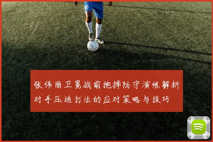张伟丽卫冕战前抱摔防守演练解析对手压迫打法的应对策略与技巧