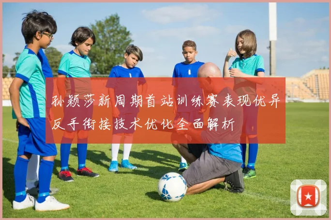 孙颖莎新周期首站训练赛表现优异反手衔接技术优化全面解析
