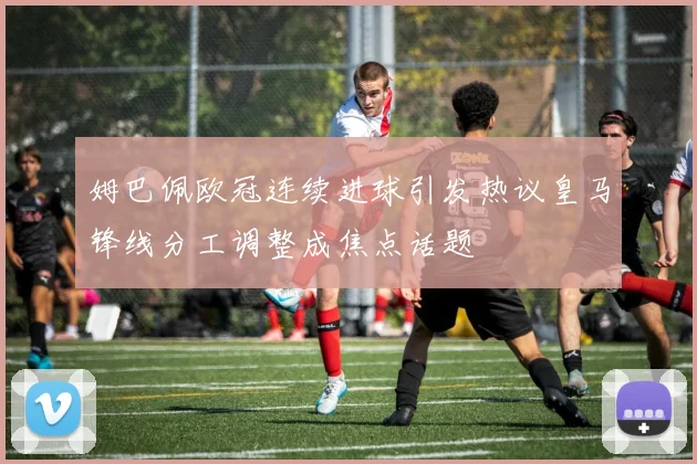姆巴佩欧冠连续进球引发热议皇马锋线分工调整成焦点话题