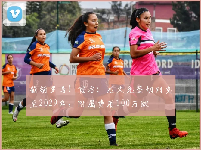 截胡罗马！官方：尤文免签切利克至2029年，附属费用100万欧