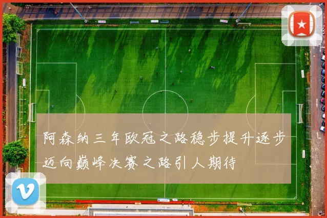阿森纳三年欧冠之路稳步提升逐步迈向巅峰决赛之路引人期待