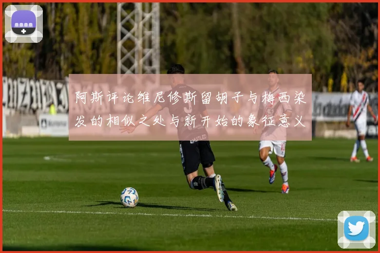 阿斯评论维尼修斯留胡子与梅西染发的相似之处与新开始的象征意义