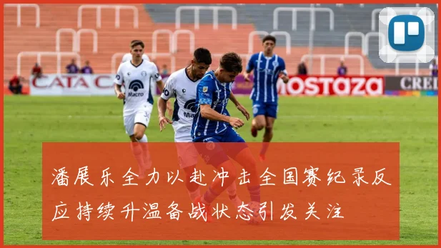 潘展乐全力以赴冲击全国赛纪录反应持续升温备战状态引发关注