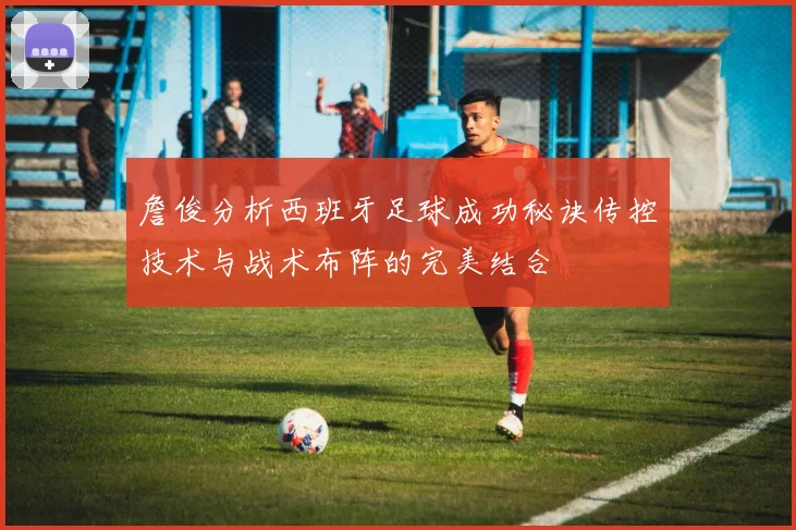 詹俊分析西班牙足球成功秘诀传控技术与战术布阵的完美结合