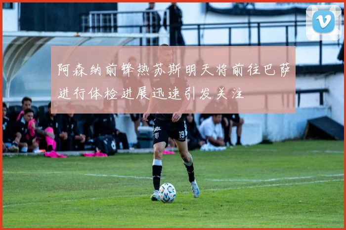 阿森纳前锋热苏斯明天将前往巴萨进行体检进展迅速引发关注