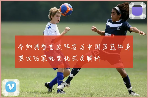 乔帅调整首发阵容后中国男篮热身赛攻防策略变化深度解析