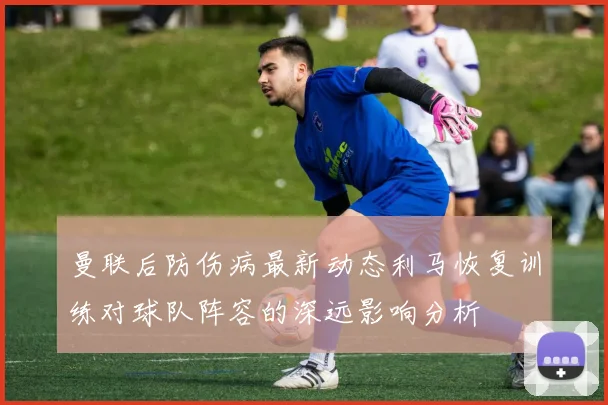 曼联后防伤病最新动态利马恢复训练对球队阵容的深远影响分析