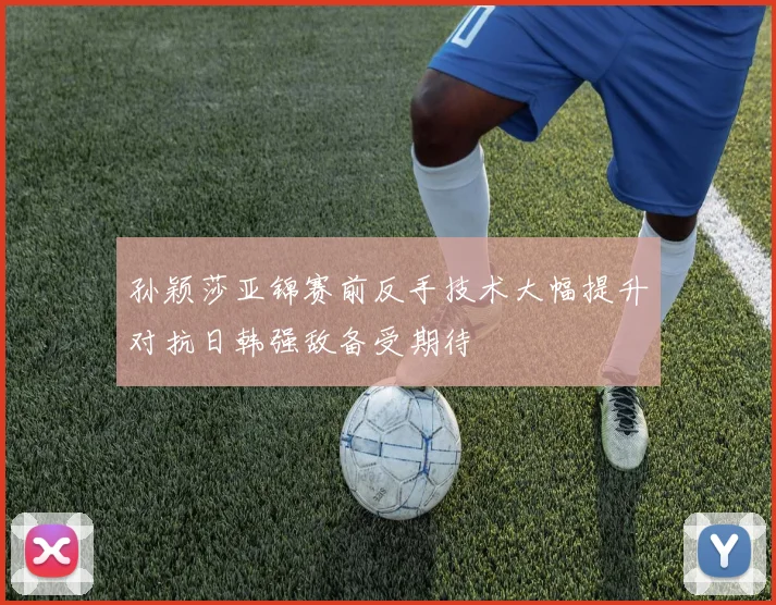 孙颖莎亚锦赛前反手技术大幅提升对抗日韩强敌备受期待